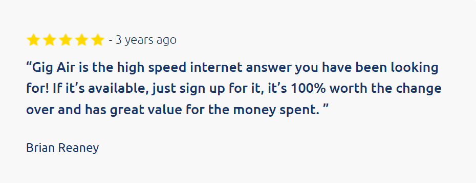 Customer review:
&ldquo;Gig Air is the high speed internet answer you have been looking for! If it&rsquo;s available, just sign up for it, it&rsquo;s 100% worth the change over and has great value for the money spent. &rdquo;

Brian Reaney