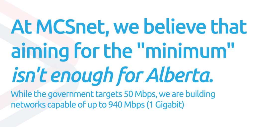 Pull quote of: At MCSnet, we believe that aiming for the "minimum" isn't enough for Alberta. While the government targets 50 Mbps, we are building networks capable of up to 940 Mbps (1 Gigabit).